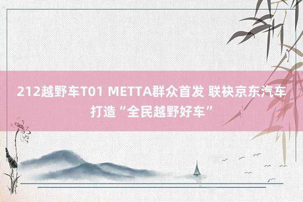 212越野车T01 METTA群众首发 联袂京东汽车打造“全民越野好车”