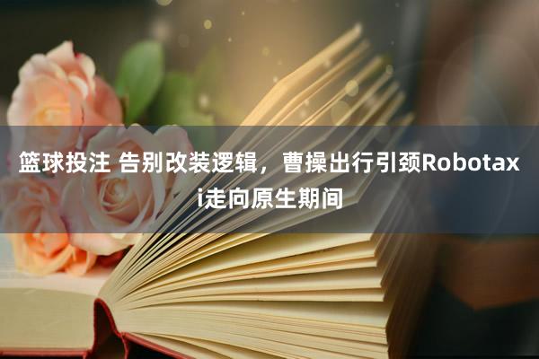 篮球投注 告别改装逻辑，曹操出行引颈Robotaxi走向原生期间