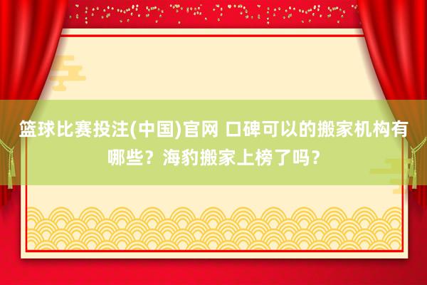 篮球比赛投注(中国)官网 口碑可以的搬家机构有哪些？海豹搬家上榜了吗？