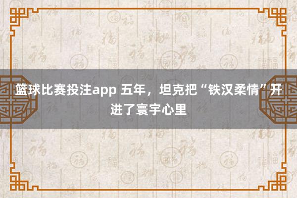 篮球比赛投注app 五年，坦克把“铁汉柔情”开进了寰宇心里