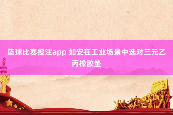 篮球比赛投注app 如安在工业场景中选对三元乙丙橡胶垫