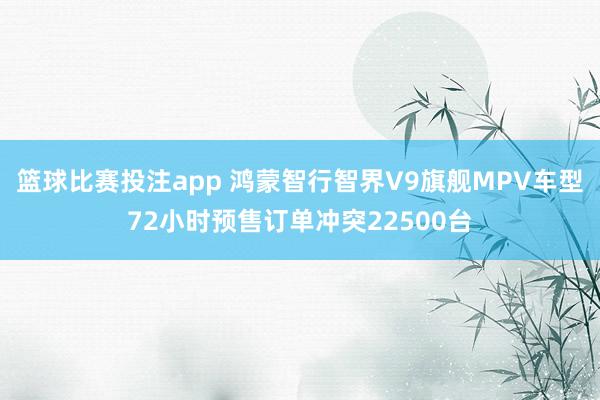 篮球比赛投注app 鸿蒙智行智界V9旗舰MPV车型72小时预售订单冲突22500台