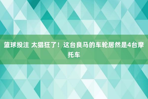 篮球投注 太猖狂了！这台良马的车轮居然是4台摩托车