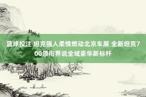 篮球投注 坦克强人柔情燃动北京车展 全新坦克700领衔界说全域豪华新标杆