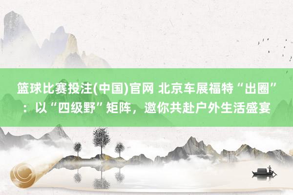 篮球比赛投注(中国)官网 北京车展福特“出圈”：以“四级野”矩阵，邀你共赴户外生活盛宴