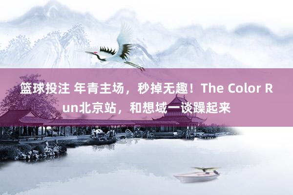 篮球投注 年青主场，秒掉无趣！The Color Run北京站，和想域一谈躁起来