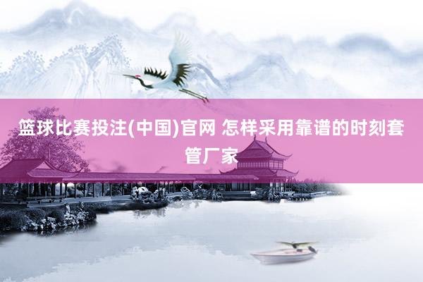 篮球比赛投注(中国)官网 怎样采用靠谱的时刻套管厂家
