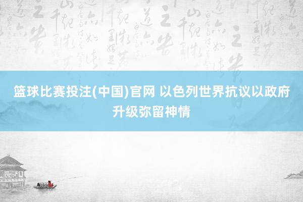 篮球比赛投注(中国)官网 以色列世界抗议以政府升级弥留神情