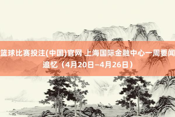 篮球比赛投注(中国)官网 上海国际金融中心一周要闻追忆（4月20日—4月26日）