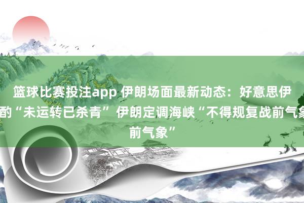 篮球比赛投注app 伊朗场面最新动态：好意思伊斟酌“未运转已杀青” 伊朗定调海峡“不得规复战前气象”