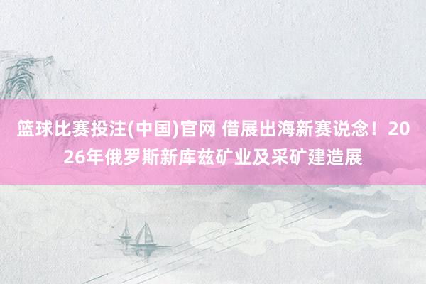 篮球比赛投注(中国)官网 借展出海新赛说念！2026年俄罗斯新库兹矿业及采矿建造展
