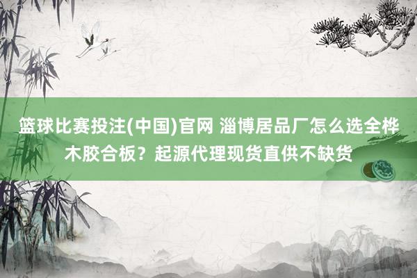 篮球比赛投注(中国)官网 淄博居品厂怎么选全桦木胶合板？起源代理现货直供不缺货