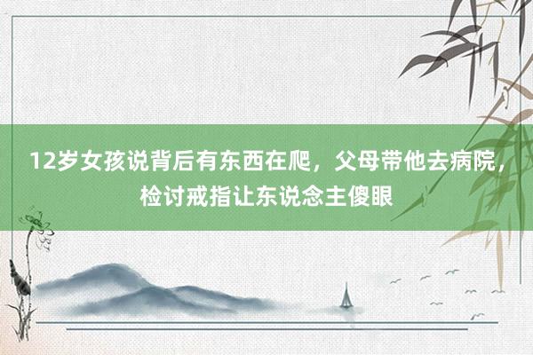 12岁女孩说背后有东西在爬，父母带他去病院，检讨戒指让东说念主傻眼