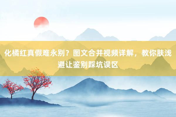 化橘红真假难永别？图文合并视频详解，教你肤浅避让鉴别踩坑误区