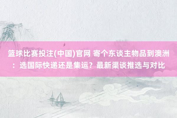 篮球比赛投注(中国)官网 寄个东谈主物品到澳洲：选国际快递还是集运？最新渠谈推选与对比