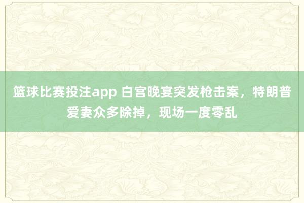 篮球比赛投注app 白宫晚宴突发枪击案，特朗普爱妻众多除掉，现场一度零乱
