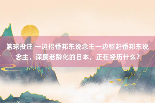 篮球投注 一边招番邦东说念主一边驱赶番邦东说念主，深度老龄化的日本，正在经历什么？