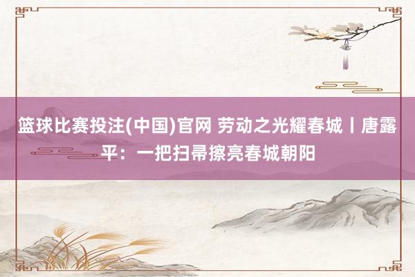 篮球比赛投注(中国)官网 劳动之光耀春城丨唐露平：一把扫帚擦亮春城朝阳