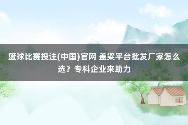 篮球比赛投注(中国)官网 盖梁平台批发厂家怎么选？专科企业来助力