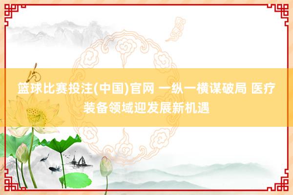 篮球比赛投注(中国)官网 一纵一横谋破局 医疗装备领域迎发展新机遇