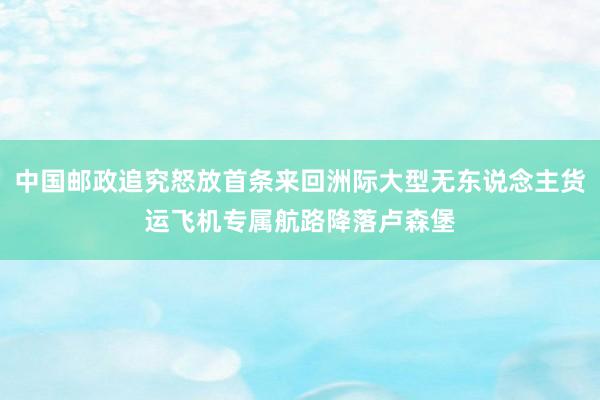 中国邮政追究怒放首条来回洲际大型无东说念主货运飞机专属航路降落卢森堡