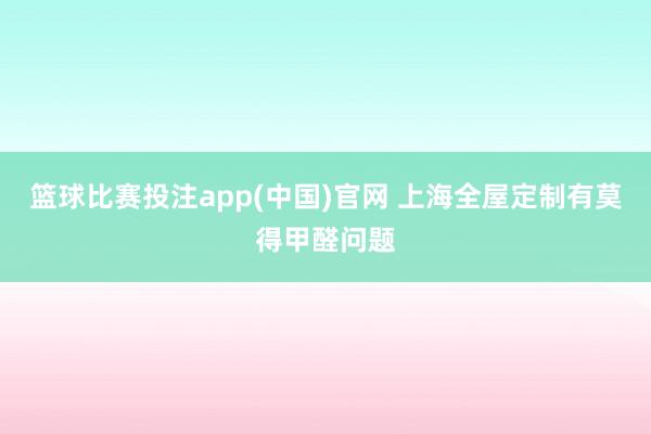 篮球比赛投注app(中国)官网 上海全屋定制有莫得甲醛问题