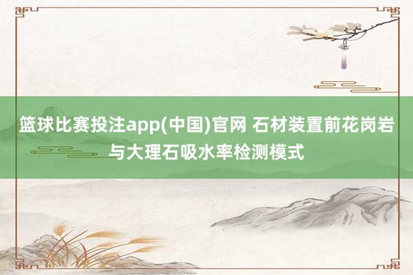篮球比赛投注app(中国)官网 石材装置前花岗岩与大理石吸水率检测模式