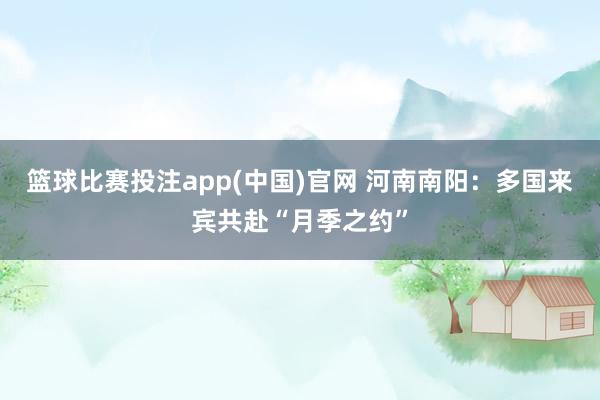 篮球比赛投注app(中国)官网 河南南阳：多国来宾共赴“月季之约”