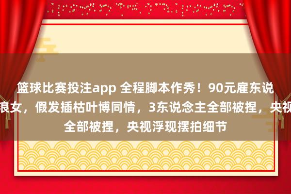 篮球比赛投注app 全程脚本作秀！90元雇东说念主扮深山流浪女，假发插枯叶博同情，3东说念主全部被捏，央视浮现摆拍细节