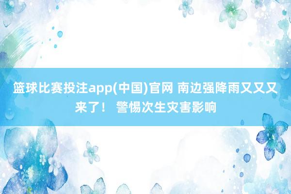 篮球比赛投注app(中国)官网 南边强降雨又又又来了！ 警惕次生灾害影响