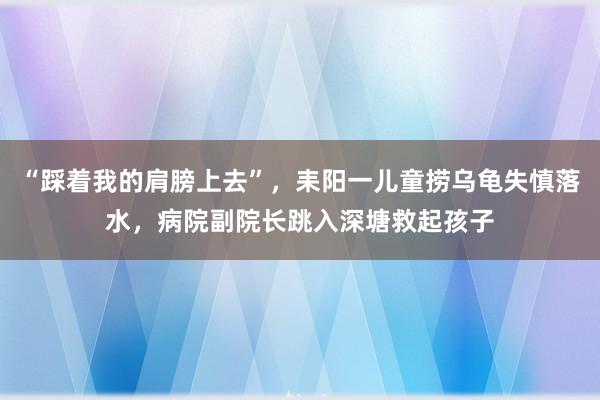 “踩着我的肩膀上去”，耒阳一儿童捞乌龟失慎落水，病院副院长跳入深塘救起孩子