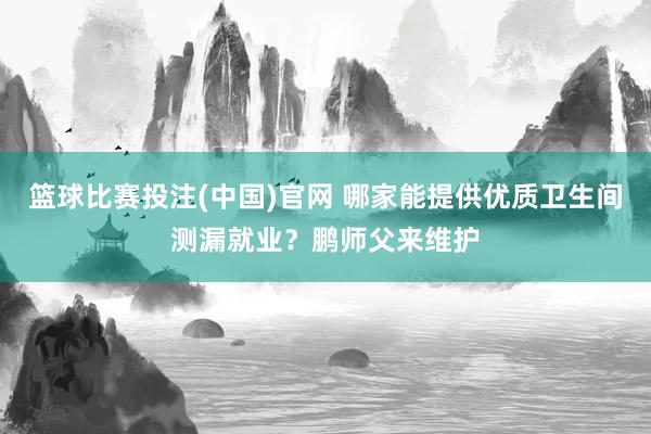 篮球比赛投注(中国)官网 哪家能提供优质卫生间测漏就业？鹏师父来维护