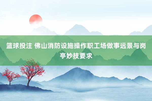 篮球投注 佛山消防设施操作职工场做事远景与岗亭妙技要求