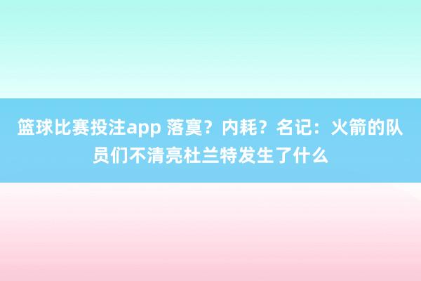 篮球比赛投注app 落寞？内耗？名记：火箭的队员们不清亮杜兰特发生了什么