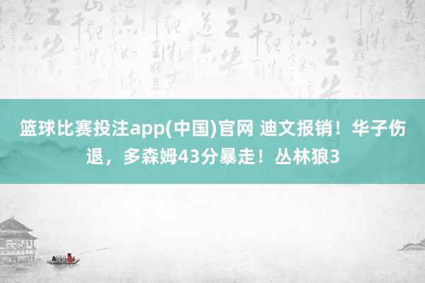 篮球比赛投注app(中国)官网 迪文报销！华子伤退，多森姆43分暴走！丛林狼3