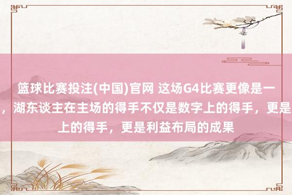 篮球比赛投注(中国)官网 这场G4比赛更像是一场贸易政策的秀，湖东谈主在主场的得手不仅是数字上的得手，更是利益布局的成果