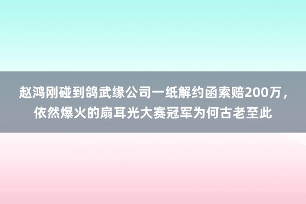 赵鸿刚碰到鸽武缘公司一纸解约函索赔200万，依然爆火的扇耳光大赛冠军为何古老至此