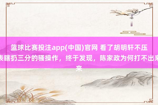 篮球比赛投注app(中国)官网 看了胡明轩不压表瞎扔三分的骚操作，终于发现，陈家政为何打不出来