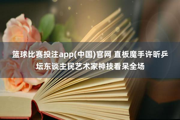 篮球比赛投注app(中国)官网 直板魔手许昕乒坛东谈主民艺术家神技看呆全场
