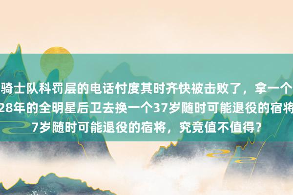 骑士队科罚层的电话忖度其时齐快被击败了，拿一个26岁条约锁到2028年的全明星后卫去换一个37岁随时可能退役的宿将，究竟值不值得？