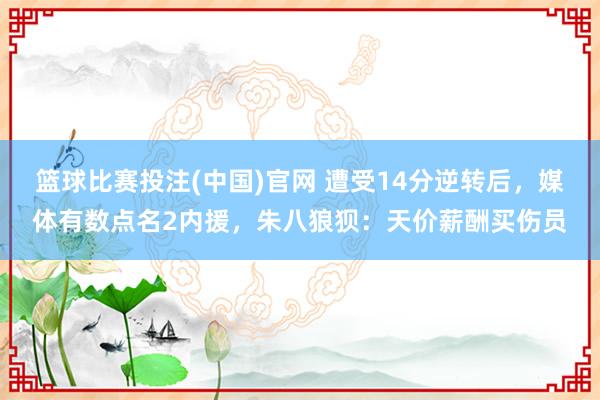 篮球比赛投注(中国)官网 遭受14分逆转后，媒体有数点名2内援，朱八狼狈：天价薪酬买伤员