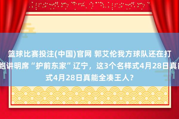 篮球比赛投注(中国)官网 郭艾伦我方球队还在打季后赛，却跑讲明席“护前东家”辽宁，这3个名样式4月28日真能全凑王人？