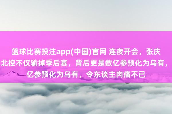 篮球比赛投注app(中国)官网 连夜开会，张庆鹏的脖子上悬刀，北控不仅输掉季后赛，背后更是数亿参预化为乌有，令东谈主肉痛不已