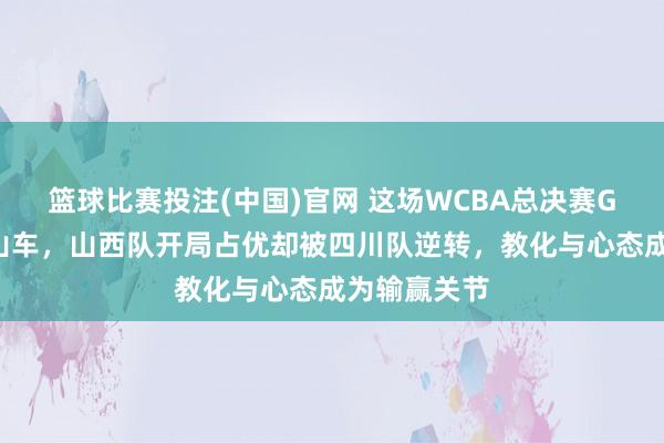 篮球比赛投注(中国)官网 这场WCBA总决赛G5激战如过山车，山西队开局占优却被四川队逆转，教化与心态成为输赢关节