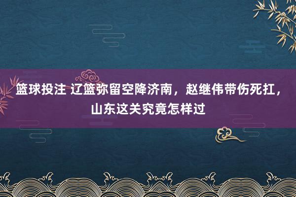 篮球投注 辽篮弥留空降济南，赵继伟带伤死扛，山东这关究竟怎样过