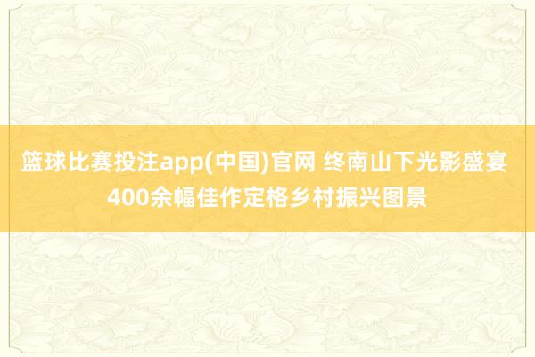 篮球比赛投注app(中国)官网 终南山下光影盛宴 400余幅佳作定格乡村振兴图景