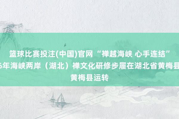篮球比赛投注(中国)官网 “禅越海峡 心手连结”2026年海峡两岸（湖北）禅文化研修步履在湖北省黄梅县运转