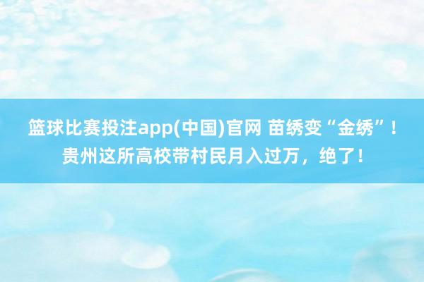 篮球比赛投注app(中国)官网 苗绣变“金绣”！贵州这所高校带村民月入过万，绝了！