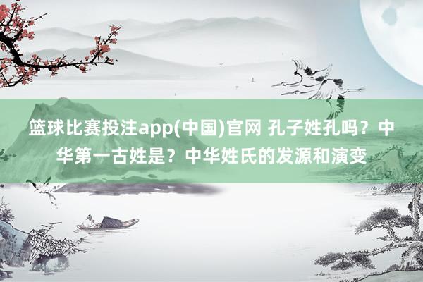 篮球比赛投注app(中国)官网 孔子姓孔吗？中华第一古姓是？中华姓氏的发源和演变