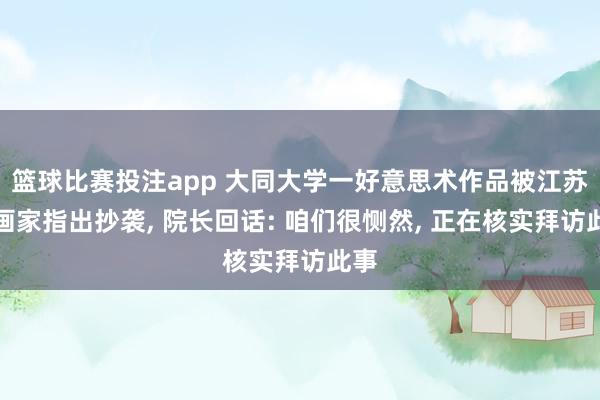 篮球比赛投注app 大同大学一好意思术作品被江苏一画家指出抄袭， 院长回话: 咱们很恻然， 正在核实拜访此事